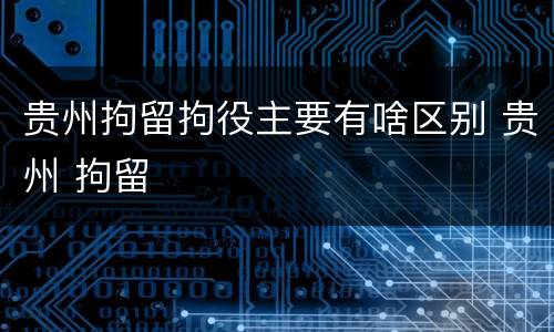 贵州拘留拘役主要有啥区别 贵州 拘留