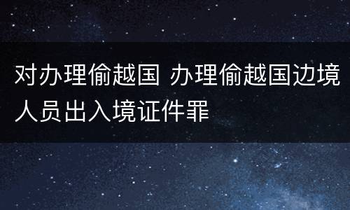 对办理偷越国 办理偷越国边境人员出入境证件罪