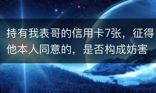 持有我表哥的信用卡7张，征得他本人同意的，是否构成妨害信用卡管理罪