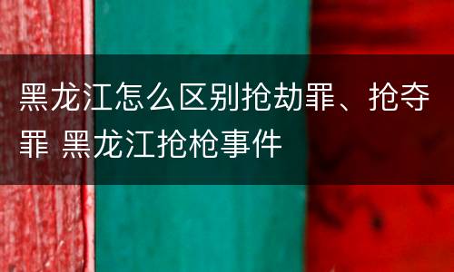 黑龙江怎么区别抢劫罪、抢夺罪 黑龙江抢枪事件