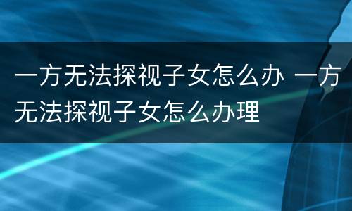 一方无法探视子女怎么办 一方无法探视子女怎么办理