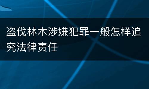 盗伐林木涉嫌犯罪一般怎样追究法律责任