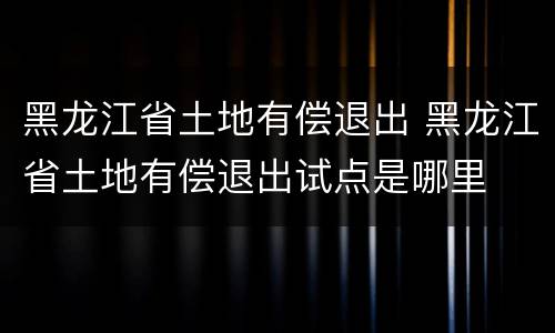 黑龙江省土地有偿退出 黑龙江省土地有偿退出试点是哪里