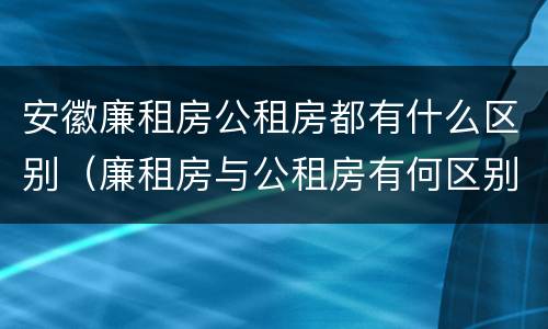 安徽廉租房公租房都有什么区别（廉租房与公租房有何区别）
