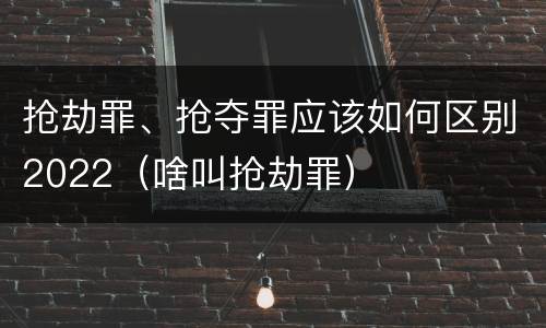 抢劫罪、抢夺罪应该如何区别2022（啥叫抢劫罪）
