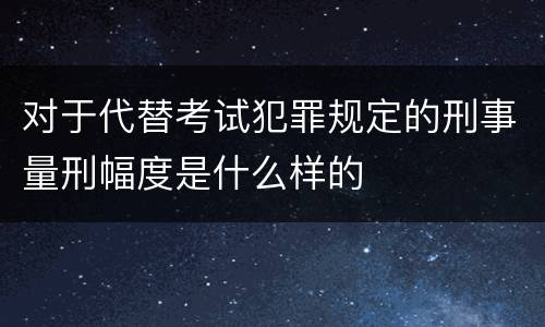 对于代替考试犯罪规定的刑事量刑幅度是什么样的