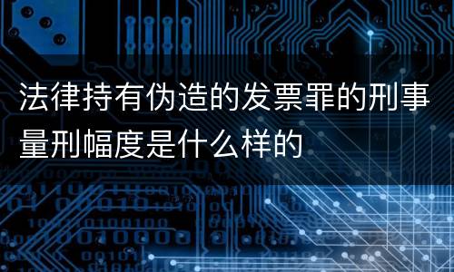 法律持有伪造的发票罪的刑事量刑幅度是什么样的
