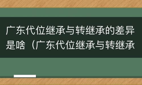 广东代位继承与转继承的差异是啥（广东代位继承与转继承的差异是啥）