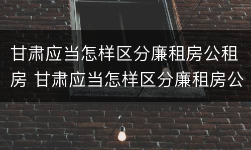 甘肃应当怎样区分廉租房公租房 甘肃应当怎样区分廉租房公租房呢