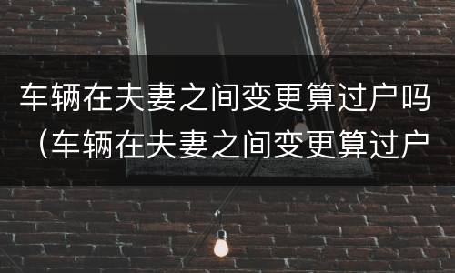 车辆在夫妻之间变更算过户吗（车辆在夫妻之间变更算过户吗怎么办）