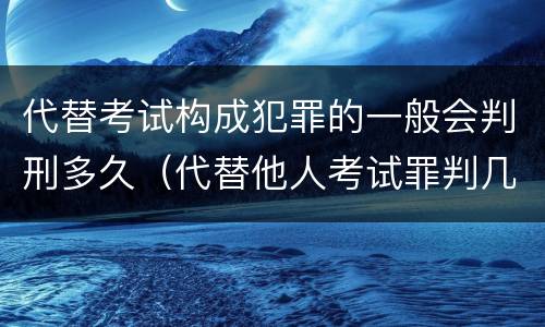 代替考试构成犯罪的一般会判刑多久（代替他人考试罪判几年）