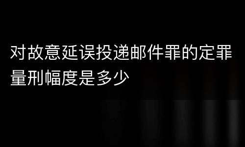 对故意延误投递邮件罪的定罪量刑幅度是多少