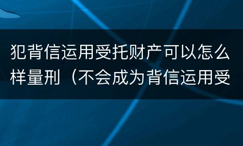 犯背信运用受托财产可以怎么样量刑（不会成为背信运用受托财产罪的犯罪主体）