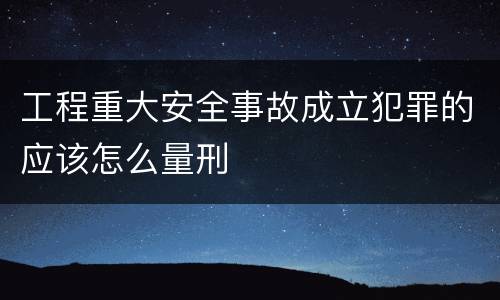 工程重大安全事故成立犯罪的应该怎么量刑