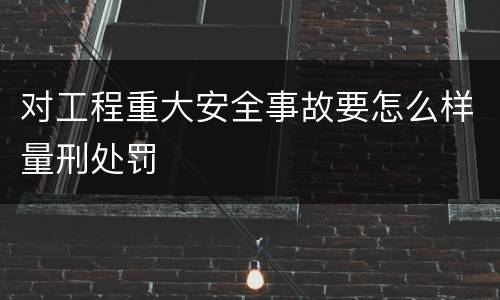 对工程重大安全事故要怎么样量刑处罚