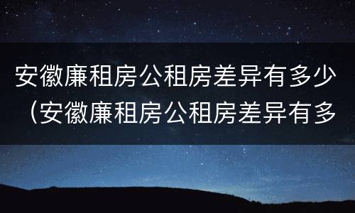 安徽廉租房公租房差异有多少（安徽廉租房公租房差异有多少年）