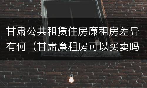 甘肃公共租赁住房廉租房差异有何（甘肃廉租房可以买卖吗）
