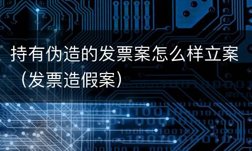 持有伪造的发票案怎么样立案（发票造假案）