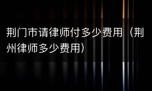荆门市请律师付多少费用（荆州律师多少费用）