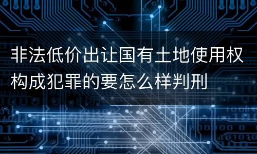 非法低价出让国有土地使用权构成犯罪的要怎么样判刑