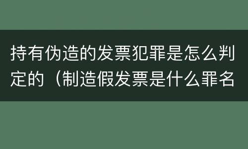持有伪造的发票犯罪是怎么判定的（制造假发票是什么罪名）