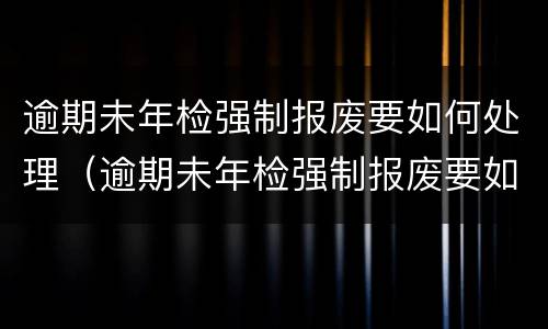 逾期未年检强制报废要如何处理（逾期未年检强制报废要如何处理罚款）