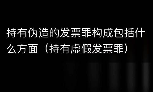 持有伪造的发票罪构成包括什么方面（持有虚假发票罪）