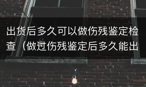 出货后多久可以做伤残鉴定检查（做过伤残鉴定后多久能出结果）