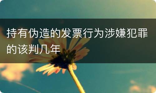 持有伪造的发票行为涉嫌犯罪的该判几年