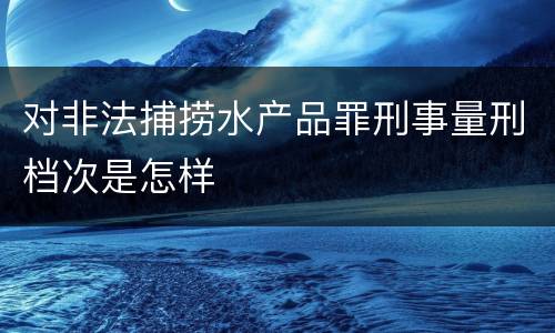 对非法捕捞水产品罪刑事量刑档次是怎样