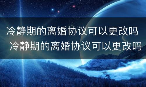 冷静期的离婚协议可以更改吗 冷静期的离婚协议可以更改吗