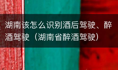 湖南该怎么识别酒后驾驶、醉酒驾驶（湖南省醉酒驾驶）