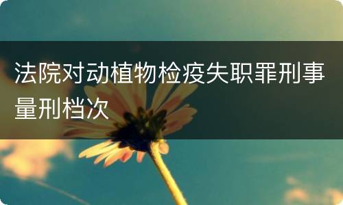 法院对动植物检疫失职罪刑事量刑档次