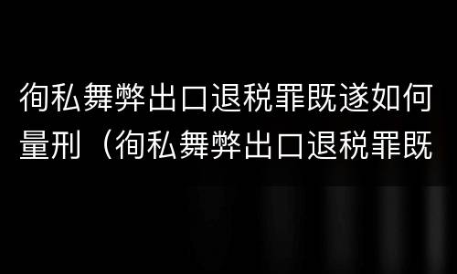 徇私舞弊出口退税罪既遂如何量刑（徇私舞弊出口退税罪既遂如何量刑案例）