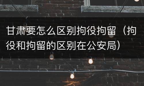 甘肃要怎么区别拘役拘留（拘役和拘留的区别在公安局）