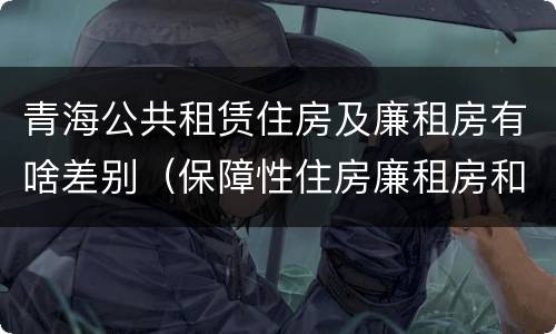 青海公共租赁住房及廉租房有啥差别（保障性住房廉租房和公租房区别）