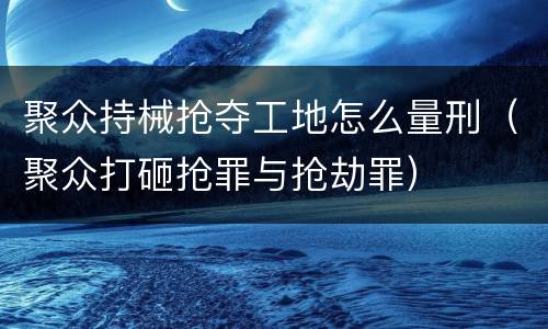 聚众持械抢夺工地怎么量刑（聚众打砸抢罪与抢劫罪）