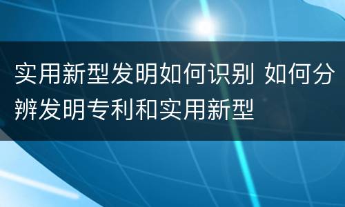 实用新型发明如何识别 如何分辨发明专利和实用新型