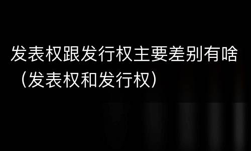 发表权跟发行权主要差别有啥（发表权和发行权）