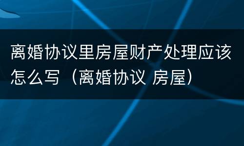 离婚协议里房屋财产处理应该怎么写（离婚协议 房屋）