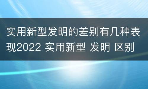 实用新型发明的差别有几种表现2022 实用新型 发明 区别