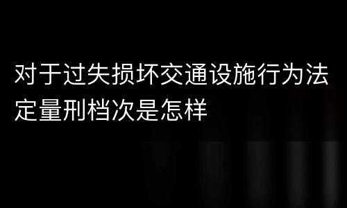 对于过失损坏交通设施行为法定量刑档次是怎样