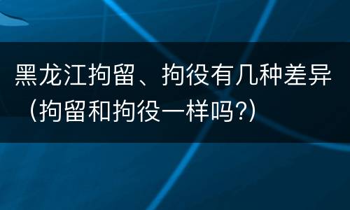 黑龙江拘留、拘役有几种差异（拘留和拘役一样吗?）