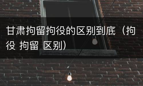 甘肃拘留拘役的区别到底（拘役 拘留 区别）