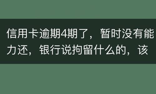 信用卡逾期4期了，暂时没有能力还，银行说拘留什么的，该怎么办