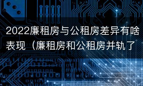 2022廉租房与公租房差异有啥表现（廉租房和公租房并轨了吗）