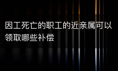 因工死亡的职工的近亲属可以领取哪些补偿
