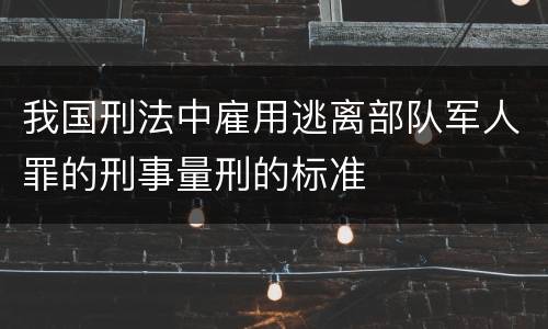 我国刑法中雇用逃离部队军人罪的刑事量刑的标准