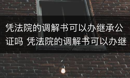 凭法院的调解书可以办继承公证吗 凭法院的调解书可以办继承公证吗有效吗