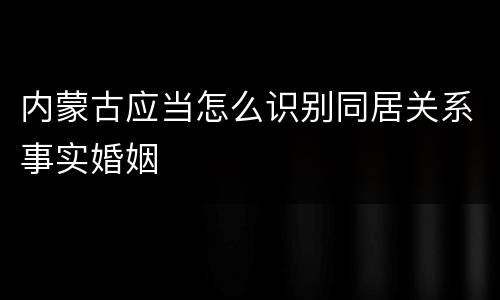 内蒙古应当怎么识别同居关系事实婚姻